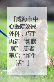 威海市中心医院泌尿外科：巧手再造“新膀胱” 患者重启“新生活”