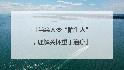 当亲人变“陌生人”，理解关怀重于治疗