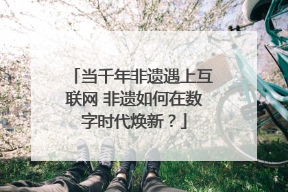 当千年非遗遇上互联网 非遗如何在数字时代焕新？