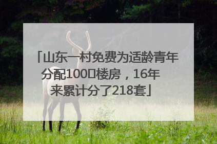 山东一村免费为适龄青年分配100㎡楼房，16年来累计分了218套