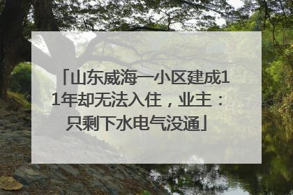 山东威海一小区建成11年却无法入住，业主：只剩下水电气没通