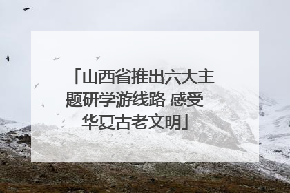 山西省推出六大主题研学游线路 感受华夏古老文明