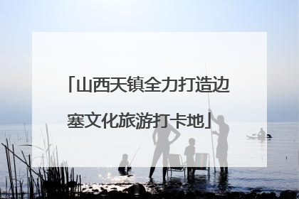 山西天镇全力打造边塞文化旅游打卡地