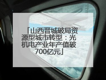 山西晋城破局资源型城市转型：光机电产业年产值破700亿元