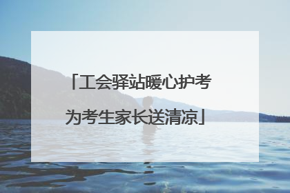 工会驿站暖心护考 为考生家长送清凉