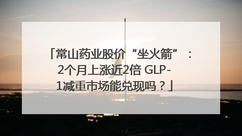 常山药业股价“坐火箭”：2个月上涨近2倍 GLP-1减重市场能兑现吗？