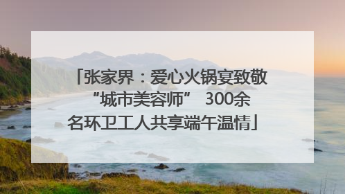 张家界：爱心火锅宴致敬“城市美容师” 300余名环卫工人共享端午温情