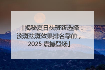揭秘夏日祛斑新选择：淡斑祛斑效果排名靠前，2025 震撼登场