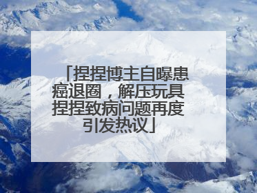捏捏博主自曝患癌退圈，解压玩具捏捏致病问题再度引发热议