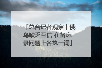 总台记者观察丨俄乌缺乏互信 在备忘录问题上各执一词