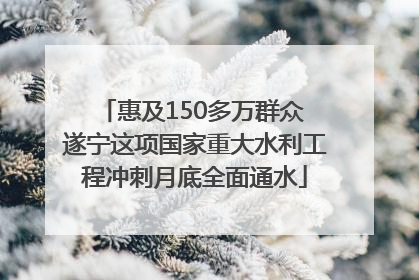 惠及150多万群众 遂宁这项国家重大水利工程冲刺月底全面通水