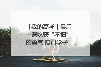 我的高考｜最后一课收获“不怕”的勇气 厦门学子万里同风赴新程