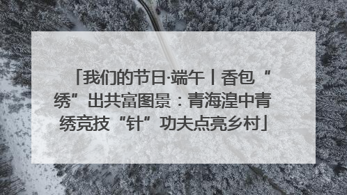 我们的节日·端午丨香包“绣”出共富图景：青海湟中青绣竞技“针”功夫点亮乡村