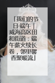 我们的节日·端午｜威海高区田和街道：端午薪火续长卷，邻里馨香聚暖流