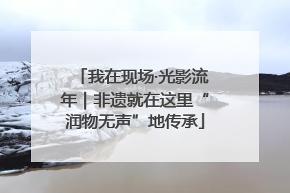 我在现场·光影流年｜非遗就在这里“润物无声”地传承