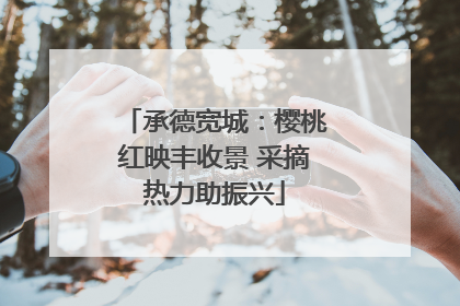 承德宽城：樱桃红映丰收景 采摘热力助振兴