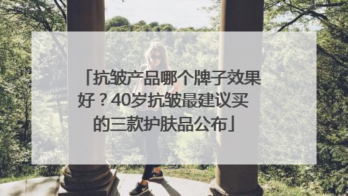 抗皱产品哪个牌子效果好？40岁抗皱最建议买的三款护肤品公布