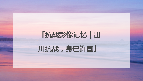 抗战影像记忆｜出川抗战，身已许国