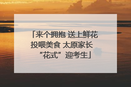 来个拥抱 送上鲜花 投喂美食 太原家长“花式”迎考生