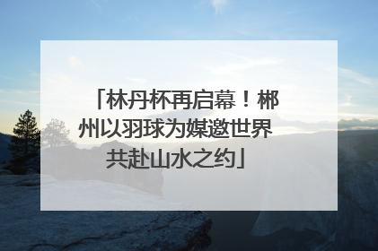 林丹杯再启幕！郴州以羽球为媒邀世界共赴山水之约