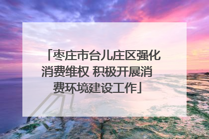 枣庄市台儿庄区强化消费维权 积极开展消费环境建设工作
