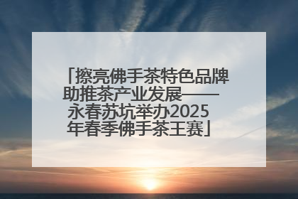 擦亮佛手茶特色品牌 助推茶产业发展——永春苏坑举办2025年春季佛手茶王赛