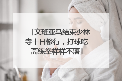 文班亚马结束少林寺十日修行，打球吃斋练拳样样不落