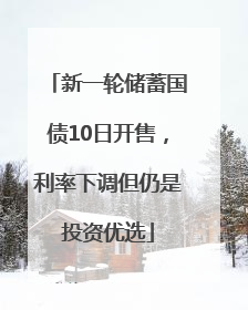 新一轮储蓄国债10日开售，利率下调但仍是投资优选