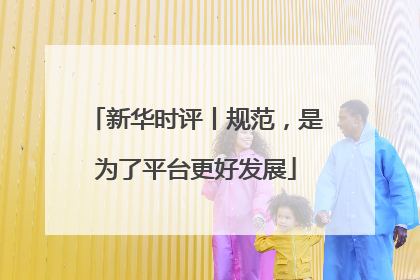 新华时评丨规范，是为了平台更好发展