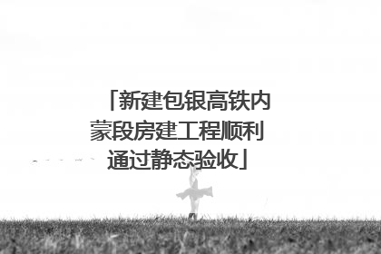 新建包银高铁内蒙段房建工程顺利通过静态验收