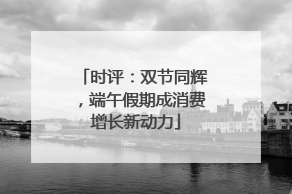 时评：双节同辉，端午假期成消费增长新动力