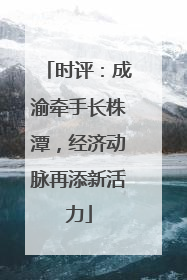 时评：成渝牵手长株潭，经济动脉再添新活力