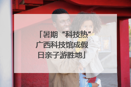 暑期“科技热” 广西科技馆成假日亲子游胜地