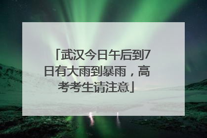 武汉今日午后到7日有大雨到暴雨，高考考生请注意