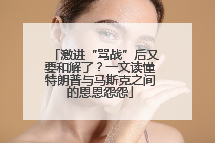 激进“骂战”后又要和解了？一文读懂特朗普与马斯克之间的恩恩怨怨