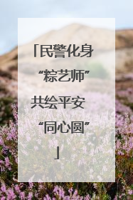 民警化身“粽艺师” 共绘平安“同心圆”