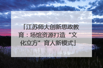江苏师大创新思政教育：场馆资源打造“文化立方”育人新模式