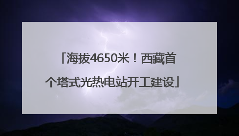 海拔4650米！西藏首个塔式光热电站开工建设