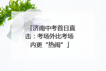 济南中考首日直击：考场外比考场内更“热闹”
