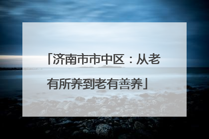 济南市市中区：从老有所养到老有善养