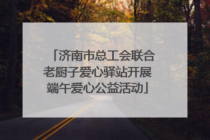 济南市总工会联合老厨子爱心驿站开展端午爱心公益活动