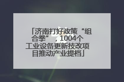 济南打好政策“组合拳”，1004个工业设备更新技改项目推动产业提档