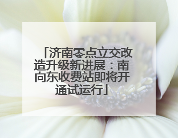 济南零点立交改造升级新进展：南向东收费站即将开通试运行