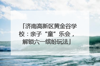 济南高新区黄金谷学校：亲子“童”乐会，解锁六一缤纷玩法