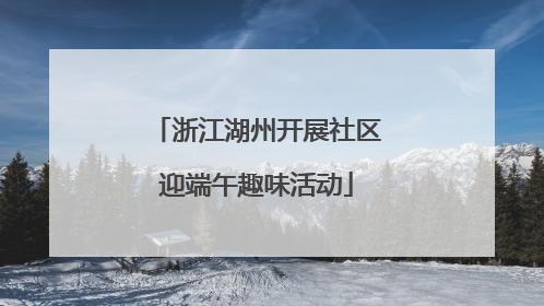 浙江湖州开展社区迎端午趣味活动