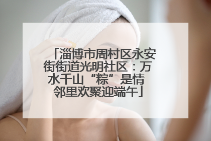 淄博市周村区永安街街道光明社区：万水千山“粽”是情 邻里欢聚迎端午