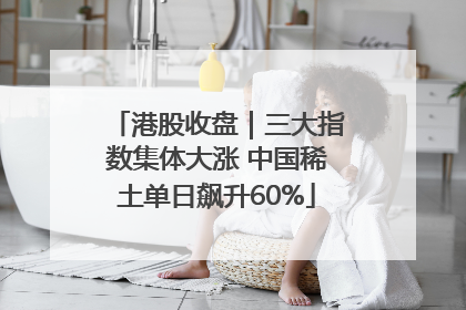 港股收盘｜三大指数集体大涨 中国稀土单日飙升60%