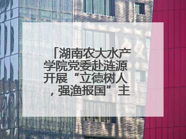 湖南农大水产学院党委赴涟源开展“立德树人，强渔报国”主题党建活动