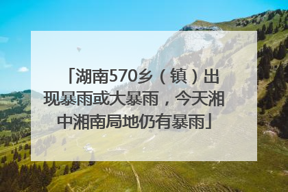 湖南570乡（镇）出现暴雨或大暴雨，今天湘中湘南局地仍有暴雨
