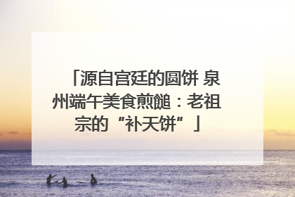 源自宫廷的圆饼 泉州端午美食煎䭔：老祖宗的“补天饼”